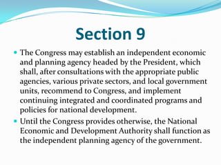 Section 9The Congress may establish an independent economic and planning agency headed by the President, which shall, after consultations with the appropriate public agencies, various private sectors, and local government units, recommend to Congress, and implement continuing integrated and coordinated programs and policies for national development.Until the Congress provides otherwise, the National Economic and Development Authority shall function as the independent planning agency of the government.