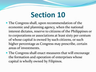 Section 10The Congress shall, upon recommendation of the economic and planning agency, when the national interest dictates, reserve to citizens of the Philippines or to corporations or associations at least sixty per centum of whose capital is owned by such citizens, or such higher percentage as Congress may prescribe, certain areas of investments.The Congress shall enact measures that will encourage the formation and operation of enterprises whose capital is wholly owned by Filipinos. 