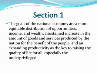 Section 1The goals of the national economy are a more equitable distribution of opportunities, income, and wealth; a sustained increase in the amount of goods and services produced by the nation for the benefit of the people; and an expanding productivity as the key to raising the quality of life for all, especially the underprivileged. 