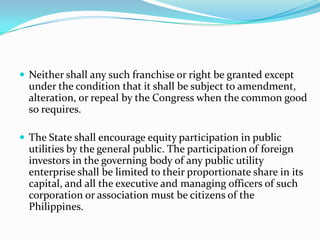 Neither shall any such franchise or right be granted except under the condition that it shall be subject to amendment, alteration, or repeal by the Congress when the common good so requires.The State shall encourage equity participation in public utilities by the general public. The participation of foreign investors in the governing body of any public utility enterprise shall be limited to their proportionate share in its capital, and all the executive and managing officers of such corporation or association must be citizens of the Philippines.  