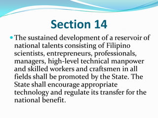 Section 14The sustained development of a reservoir of national talents consisting of Filipino scientists, entrepreneurs, professionals, managers, high-level technical manpower and skilled workers and craftsmen in all fields shall be promoted by the State. The State shall encourage appropriate technology and regulate its transfer for the national benefit. 