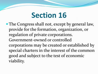 Section 16The Congress shall not, except by general law, provide for the formation, organization, or regulation of private corporations. Government-owned or controlled corporations may be created or established by special charters in the interest of the common good and subject to the test of economic viability. 