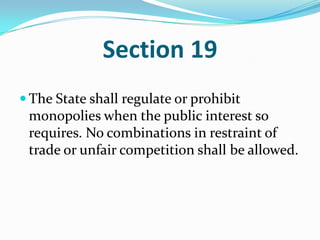 Section 19The State shall regulate or prohibit monopolies when the public interest so requires. No combinations in restraint of trade or unfair competition shall be allowed. 