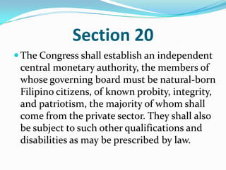 Section 20The Congress shall establish an independent central monetary authority, the members of whose governing board must be natural-born Filipino citizens, of known probity, integrity, and patriotism, the majority of whom shall come from the private sector. They shall also be subject to such other qualifications and disabilities as may be prescribed by law. 
