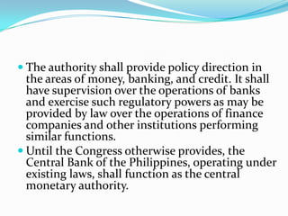 The authority shall provide policy direction in the areas of money, banking, and credit. It shall have supervision over the operations of banks and exercise such regulatory powers as may be provided by law over the operations of finance companies and other institutions performing similar functions. Until the Congress otherwise provides, the Central Bank of the Philippines, operating under existing laws, shall function as the central monetary authority. 