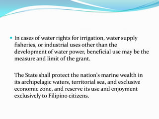In cases of water rights for irrigation, water supply fisheries, or industrial uses other than the development of water power, beneficial use may be the measure and limit of the grant. The State shall protect the nation's marine wealth in its archipelagic waters, territorial sea, and exclusive economic zone, and reserve its use and enjoyment exclusively to Filipino citizens.  