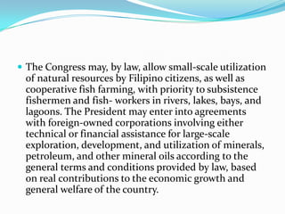 The Congress may, by law, allow small-scale utilization of natural resources by Filipino citizens, as well as cooperative fish farming, with priority to subsistence fishermen and fish- workers in rivers, lakes, bays, and lagoons. The President may enter into agreements with foreign-owned corporations involving either technical or financial assistance for large-scale exploration, development, and utilization of minerals, petroleum, and other mineral oils according to the general terms and conditions provided by law, based on real contributions to the economic growth and general welfare of the country. 