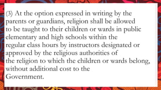 (3) At the option expressed in writing by the
parents or guardians, religion shall be allowed
to be taught to their children or wards in public
elementary and high schools within the
regular class hours by instructors designated or
approved by the religious authorities of
the religion to which the children or wards belong,
without additional cost to the
Government.
 