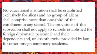 No educational institution shall be established
exclusively for aliens and no group of aliens
shall comprise more than one-third of the
enrollment in any school. The provisions of this
subsection shall not apply to schools established for
foreign diplomatic personnel and their
dependents and, unless otherwise provided by law,
for other foreign temporary residents.
 