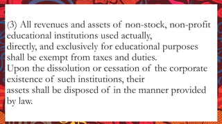 (3) All revenues and assets of non-stock, non-profit
educational institutions used actually,
directly, and exclusively for educational purposes
shall be exempt from taxes and duties.
Upon the dissolution or cessation of the corporate
existence of such institutions, their
assets shall be disposed of in the manner provided
by law.
 