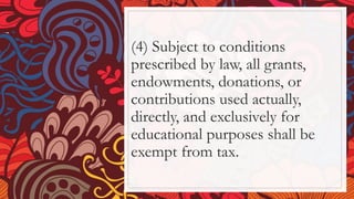 (4) Subject to conditions
prescribed by law, all grants,
endowments, donations, or
contributions used actually,
directly, and exclusively for
educational purposes shall be
exempt from tax.
 