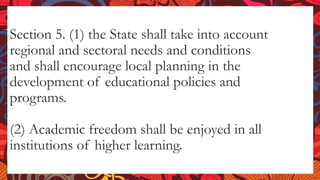 Section 5. (1) the State shall take into account
regional and sectoral needs and conditions
and shall encourage local planning in the
development of educational policies and
programs.
(2) Academic freedom shall be enjoyed in all
institutions of higher learning.
 