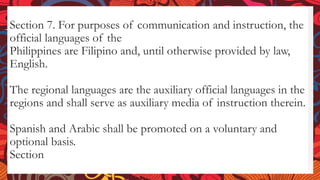 Section 7. For purposes of communication and instruction, the
official languages of the
Philippines are Filipino and, until otherwise provided by law,
English.
The regional languages are the auxiliary official languages in the
regions and shall serve as auxiliary media of instruction therein.
Spanish and Arabic shall be promoted on a voluntary and
optional basis.
Section
 