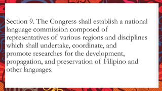 Section 9. The Congress shall establish a national
language commission composed of
representatives of various regions and disciplines
which shall undertake, coordinate, and
promote researches for the development,
propagation, and preservation of Filipino and
other languages.
 