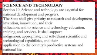 SCIENCE AND TECHNOLOGY
Section 10. Science and technology are essential for
national development and progress.
The State shall give priority to research and development,
invention, innovation, and their
utilization; and to science and technology education,
training, and services. It shall support
indigenous, appropriate, and self-reliant scientific and
technological capabilities, and their
application to the country’s productive systems and
national life.
 