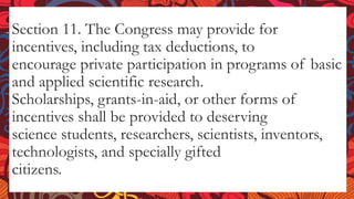 Section 11. The Congress may provide for
incentives, including tax deductions, to
encourage private participation in programs of basic
and applied scientific research.
Scholarships, grants-in-aid, or other forms of
incentives shall be provided to deserving
science students, researchers, scientists, inventors,
technologists, and specially gifted
citizens.
 