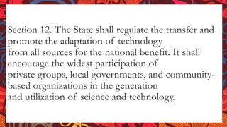 Section 12. The State shall regulate the transfer and
promote the adaptation of technology
from all sources for the national benefit. It shall
encourage the widest participation of
private groups, local governments, and community-
based organizations in the generation
and utilization of science and technology.
 