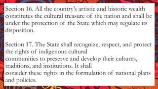 Section 16. All the country’s artistic and historic wealth
constitutes the cultural treasure of the nation and shall be
under the protection of the State which may regulate its
disposition.
Section 17. The State shall recognize, respect, and protect
the rights of indigenous cultural
communities to preserve and develop their cultures,
traditions, and institutions. It shall
consider these rights in the formulation of national plans
and policies.
 