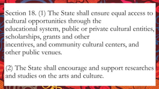 Section 18. (1) The State shall ensure equal access to
cultural opportunities through the
educational system, public or private cultural entities,
scholarships, grants and other
incentives, and community cultural centers, and
other public venues.
(2) The State shall encourage and support researches
and studies on the arts and culture.
 