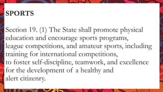 SPORTS
Section 19. (1) The State shall promote physical
education and encourage sports programs,
league competitions, and amateur sports, including
training for international competitions,
to foster self-discipline, teamwork, and excellence
for the development of a healthy and
alert citizenry.
 