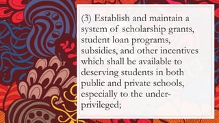 (3) Establish and maintain a
system of scholarship grants,
student loan programs,
subsidies, and other incentives
which shall be available to
deserving students in both
public and private schools,
especially to the under-
privileged;
 