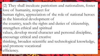 (2) They shall inculcate patriotism and nationalism, foster
love of humanity, respect for
human rights, appreciation of the role of national heroes
in the historical development of
the country, teach the rights and duties of citizenship,
strengthen ethical and spiritual
values, develop moral character and personal discipline,
encourage critical and creative
thinking, broaden scientific and technological knowledge,
and promote vocational
efficiency.
 