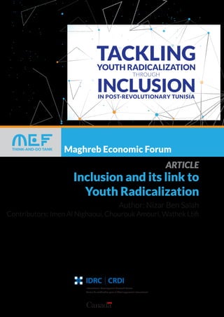 Maghreb Economic Forum
This project is carried out with the technical and ﬁnancial support of
International Development Research Center of Canada
International Development Research Centre
Centre de recherches pour le développement international
ARTICLE
Inclusion and its link to
Youth Radicalization
Author: Nizar Ben Salah
Contributors: Imen Al Nighaoui, Chourouk Amouri, Wathek Ltiﬁ
 