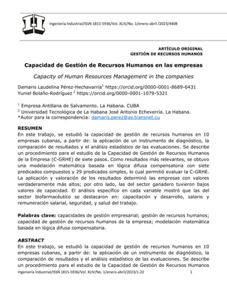 Ingeniería Industrial/ISSN 1815-5936/Vol. XLIV/No. 1/enero-abril /2023/4408
Ingeniería Industrial/ISSN 1815-5936/Vol. XLIV/No. 1/enero-abril/2023/1-22 1
ARTÍCULO ORIGINAL
GESTIÓN DE RECURSOS HUMANOS
Capacidad de Gestión de Recursos Humanos en las empresas
Capacity of Human Resources Management in the companies
Damaris Laudelina Pérez-Hechavarría1
https://orcid.org/0000-0001-8689-6431
Yuniel Bolaño-Rodríguez 2
https://orcid.org/0000-0001-1079-5321
1
Empresa Antillana de Salvamento. La Habana. CUBA
2
Universidad Tecnológica de La Habana José Antonio Echeverría. La Habana.
*Autor para la correspondencia: damaris.perez@as.transnet.cu
RESUMEN
En este trabajo, se estudió la capacidad de gestión de recursos humanos en 10
empresas cubanas, a partir de: la aplicación de un instrumento de diagnóstico, la
comparación de resultados y el análisis estadístico de las evaluaciones. Se describe
un procedimiento para el estudio de la Capacidad de Gestión de Recursos Humanos
de la Empresa (C-GRHE) de siete pasos. Como resultados más relevantes, se obtuvo
una modelación matemática basada en lógica difusa compensatoria con siete
predicados compuestos y 29 predicados simples, lo cual permitió evaluar la C-GRHE.
La aplicación y valoración de los resultados determinó las empresas con valores
verdaderamente más altos; por otro lado, las del sector ganadero tuvieron bajos
valores de capacidad. El análisis específico en cada variable mostró que las del
sector biofarmacéutico se destacaron en: capacitación y desarrollo, salario y
remuneración salarial, seguridad, y salud del trabajo.
Palabras clave: capacidades de gestión empresarial; gestión de recursos humanos;
capacidad de gestión de recursos humanos de la empresa; modelación matemática
basada en lógica difusa compensatoria.
ABSTRACT
En este trabajo, se estudió la capacidad de gestión de recursos humanos en 10
empresas cubanas, a partir de: la aplicación de un instrumento de diagnóstico, la
comparación de resultados y el análisis estadístico de las evaluaciones. Se describe
un procedimiento para el estudio de la Capacidad de Gestión de Recursos Humanos
 