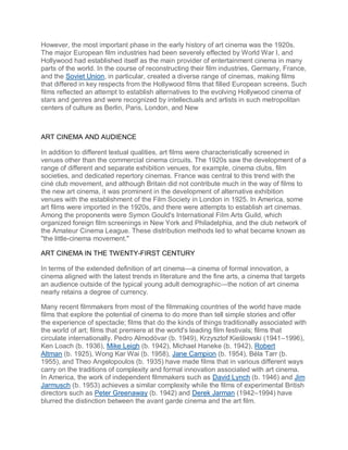 However, the most important phase in the early history of art cinema was the 1920s.
The major European film industries had been severely effected by World War I, and
Hollywood had established itself as the main provider of entertainment cinema in many
parts of the world. In the course of reconstructing their film industries, Germany, France,
and the Soviet Union, in particular, created a diverse range of cinemas, making films
that differed in key respects from the Hollywood films that filled European screens. Such
films reflected an attempt to establish alternatives to the evolving Hollywood cinema of
stars and genres and were recognized by intellectuals and artists in such metropolitan
centers of culture as Berlin, Paris, London, and New
ART CINEMA AND AUDIENCE
In addition to different textual qualities, art films were characteristically screened in
venues other than the commercial cinema circuits. The 1920s saw the development of a
range of different and separate exhibition venues, for example, cinema clubs, film
societies, and dedicated repertory cinemas. France was central to this trend with the
ciné club movement, and although Britain did not contribute much in the way of films to
the new art cinema, it was prominent in the development of alternative exhibition
venues with the establishment of the Film Society in London in 1925. In America, some
art films were imported in the 1920s, and there were attempts to establish art cinemas.
Among the proponents were Symon Gould's International Film Arts Guild, which
organized foreign film screenings in New York and Philadelphia, and the club network of
the Amateur Cinema League. These distribution methods led to what became known as
"the little-cinema movement."
ART CINEMA IN THE TWENTY-FIRST CENTURY
In terms of the extended definition of art cinema—a cinema of formal innovation, a
cinema aligned with the latest trends in literature and the fine arts, a cinema that targets
an audience outside of the typical young adult demographic—the notion of art cinema
nearly retains a degree of currency.
Many recent filmmakers from most of the filmmaking countries of the world have made
films that explore the potential of cinema to do more than tell simple stories and offer
the experience of spectacle; films that do the kinds of things traditionally associated with
the world of art; films that premiere at the world's leading film festivals; films that
circulate internationally. Pedro Almodóvar (b. 1949), Krzysztof Kieślowski (1941–1996),
Ken Loach (b. 1936), Mike Leigh (b. 1942), Michael Haneke (b. 1942), Robert
Altman (b. 1925), Wong Kar Wai (b. 1958), Jane Campion (b. 1954), Béla Tarr (b.
1955), and Theo Angelopoulos (b. 1935) have made films that in various different ways
carry on the traditions of complexity and formal innovation associated with art cinema.
In America, the work of independent filmmakers such as David Lynch (b. 1946) and Jim
Jarmusch (b. 1953) achieves a similar complexity while the films of experimental British
directors such as Peter Greenaway (b. 1942) and Derek Jarman (1942–1994) have
blurred the distinction between the avant garde cinema and the art film.
 