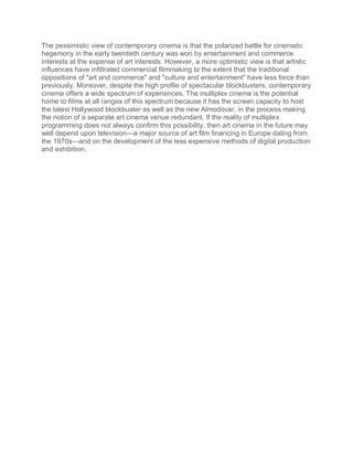 The pessimistic view of contemporary cinema is that the polarized battle for cinematic
hegemony in the early twentieth century was won by entertainment and commerce
interests at the expense of art interests. However, a more optimistic view is that artistic
influences have infiltrated commercial filmmaking to the extent that the traditional
oppositions of "art and commerce" and "culture and entertainment" have less force than
previously. Moreover, despite the high profile of spectacular blockbusters, contemporary
cinema offers a wide spectrum of experiences. The multiplex cinema is the potential
home to films at all ranges of this spectrum because it has the screen capacity to host
the latest Hollywood blockbuster as well as the new Almodóvar, in the process making
the notion of a separate art cinema venue redundant. If the reality of multiplex
programming does not always confirm this possibility, then art cinema in the future may
well depend upon television—a major source of art film financing in Europe dating from
the 1970s—and on the development of the less expensive methods of digital production
and exhibition.
 