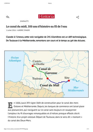 11/09/2016 Articly
https://www.articly.com/article/70379?fbsignup 1/11
Castets-
en-Dorthe
Toulouse Sète
France
Espagne
Océan
Atlantique
Mer
Méditerranée
Canal de
Garonne
Canal du Midi
(medias/27)
Le canal du midi, 350 ans d'histoire au fil de l'eau
1 Juillet 2016 |  AURORE STAIGER
Classée à l'Unesco, cette voie navigable de 241 kilomètres est un déﬁ technologique.
De Toulouse à la Méditerranée, remontons son cours et le temps au gré des écluses.
E
n 1666, Louis XIV signe l'édit de construction pour le canal des mers
Océane et Méditerranée. Depuis, les barques de commerce ont laissé place
aux plaisanciers, qui naviguent sur le canal sans toujours en soupçonner
l'ampleur. Au ﬁl d'ouvrages remarquables et d'indices presque effacés s'écrit
l'histoire d'un projet colossal. Départ de Toulouse, dans le sens dit « montant »
du canal des Deux-Mers.
 