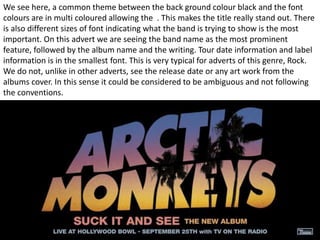 We see here, a common theme between the back ground colour black and the font 
colours are in multi coloured allowing the . This makes the title really stand out. There 
is also different sizes of font indicating what the band is trying to show is the most 
important. On this advert we are seeing the band name as the most prominent 
feature, followed by the album name and the writing. Tour date information and label 
information is in the smallest font. This is very typical for adverts of this genre, Rock. 
We do not, unlike in other adverts, see the release date or any art work from the 
albums cover. In this sense it could be considered to be ambiguous and not following 
the conventions. 
