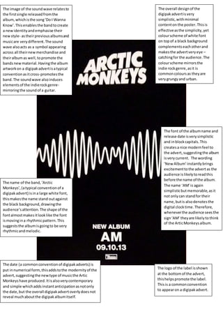 The image of the soundwave relatesto
the firstsingle releasedfromthe
album,whichisthe song‘Do I Wanna
Know’.Thisenablesthe bandtocreate
a newidentityandemphasise their
newstyle- astheirpreviousalbumsand
musicare verydifferent.The sound
wave alsoacts as a symbol appearing
across all theirnewmerchandise and
theiralbumas well,topromote the
bandsnewmaterial.Havingthe album
artworkon a digipakadvertisatypical
conventionasitcross-promotesthe
band.The soundwave alsoinduces
elementsof the indierockgenre-
mirroringthe soundof a guitar.
The overall designof the
digipakadvertisvery
simplistic,withminimal
contenton the poster.Thisis
effectiveasthe simplicity,yet
colourscheme of white font
on topof a black background
complementseachotherand
makesthe advertveryeye –
catchingfor the audience.The
colourscheme mirrorsthe
indie rockgenre,asit is
commoncoloursas theyare
verygrungyand urban.
The name of the band,‘Arctic
Monkeys’,(atypical conventionof a
digipakadvert) isina large white font,
thismakesthe name stand outagainst
the black background,drawingthe
audience’sattention.The shape of the
fontalmostmakesitlooklike the font
ismovingina rhythmicpattern.This
suggeststhe albumisgoingto be very
rhythmicandmelodic.
The font of the albumname and
release date isverysimplistic
and inblockcapitals.This
createsa nice modernfeel to
the advert,suggestingthe album
isverycurrent. The wording
‘New Album’ instantlybrings
excitementtothe advertas the
audience is likelytoreadthis
before the name of the album.
The name ‘AM’is again
simplisticbutmemorable,asit
not onlycan standfor their
name,butis alsodenotesthe
digital clocktime.Therefore,
wheneverthe audience seesthe
sign‘AM’ theyare likelyto think
of the ArticMonkeysalbum.
The date (a commonconventionof digipakadverts) is
put innumerical form,thisaddstothe modernityof the
advert,suggestingthe newtype of musicthe Artic
Monkeyshave produced.Itisalsoverycontemporary
and simple whichaddsinstantanticipationasnotonly
the date,but the overall digipakadvertoverlydoesnot
reveal muchaboutthe digipakalbumitself.
The logo of the label isshown
at the bottomof the advert,
thishelpspromote the label.
Thisis a commonconvention
to appearon a digipakadvert.
 