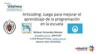 Articoding: Juego para mejorar el
aprendizaje de la programación
en la escuela
Baltasar Fernandez-Manjon
balta@fdi.ucm.es , @BaltaFM
e-UCM Research Group , www.e-ucm.es
eMadrid, 2022, 07/10/2022
 