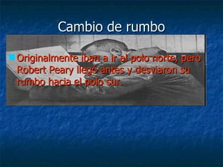 Cambio de rumbo

 Originalmente iban a ir al polo norte, pero
  Robert Peary llegó antes y desviaron su
  rumbo hacia el polo sur.
 