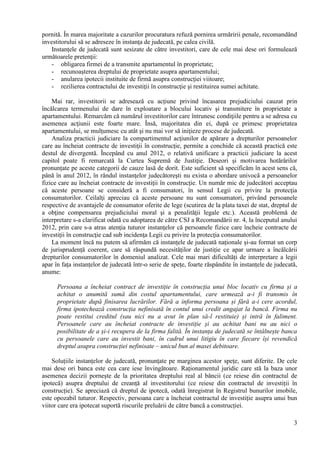 3
pornită. În marea majoritate a cazurilor procuratura refuză pornirea urmăririi penale, recomandând
investitorului să se adreseze în instanţa de judecată, pe calea civilă.
Instanţele de judecată sunt sesizate de către investitori, care de cele mai dese ori formulează
următoarele pretenţii:
- obligarea firmei de a transmite apartamentul în proprietate;
- recunoaşterea dreptului de proprietate asupra apartamentului;
- anularea ipotecii instituite de firmă asupra construcţiei viitoare;
- rezilierea contractului de investiţii în construcţie şi restituirea sumei achitate.
Mai rar, investitorii se adresează cu acţiune privind încasarea prejudiciului cauzat prin
încălcarea termenului de dare în exploatare a blocului locativ şi transmitere în proprietate a
apartamentului. Remarcăm că numărul investitorilor care întrunesc condiţiile pentru a se adresa cu
asemenea acţiunii este foarte mare. Însă, majoritatea din ei, după ce primesc proprietatea
apartamentului, se mulţumesc cu atât şi nu mai vor să iniţieze procese de judecată.
Analiza practicii judiciare la compartimentul acţiunilor de apărare a drepturilor persoanelor
care au încheiat contracte de investiţii în construcţie, permite a conchide că această practică este
destul de divergentă. Începând cu anul 2012, o relativă unificare a practicii judiciare la acest
capitol poate fi remarcată la Curtea Supremă de Justiţie. Deseori și motivarea hotărârilor
pronunțate pe aceste categorii de cauze lasă de dorit. Este suficient să specificăm în acest sens că,
până în anul 2012, în rândul instanţelor judecătoreşti nu exista o abordare univocă a persoanelor
fizice care au încheiat contracte de investiţii în construcţie. Un număr mic de judecători acceptau
că aceste persoane se consideră a fi consumatori, în sensul Legii cu privire la protecţia
consumatorilor. Ceilalţi apreciau că aceste persoane nu sunt consumatori, privând persoanele
respective de avantajele de consumator oferite de lege (scutirea de la plata taxei de stat, dreptul de
a obţine compensarea prejudiciului moral şi a penalităţii legale etc.). Această problemă de
interpretare s-a clarificat odată cu adoptarea de către CSJ a Recomandării nr. 4, la începutul anului
2012, prin care s-a atras atenţia tuturor instanţelor că persoanele fizice care încheie contracte de
investiţii în construcţie cad sub incidenţa Legii cu privire la protecţia consumatorilor.
La moment încă nu putem să afirmăm că instanțele de judecată naționale și-au format un corp
de jurisprudență coerent, care să răspundă necesităților de justiție ce apar urmare a încălcării
drepturilor consumatorilor în domeniul analizat. Cele mai mari dificultăți de interpretare a legii
apar în fața instanțelor de judecată într-o serie de spețe, foarte răspândite în instanțele de judecată,
anume:
Persoana a încheiat contract de investiție în construcția unui bloc locativ cu firma și a
achitat o anumită sumă din costul apartamentului, care urmează a-i fi transmis în
proprietate după finisarea lucrărilor. Fără a informa persoana și fără a-i cere acordul,
firma ipotechează construcția nefinisată în contul unui credit angajat la bancă. Firma nu
poate restitui creditul (sau nici nu a avut în plan să-l restituie) și intră în faliment.
Persoanele care au încheiat contracte de investiție și au achitat bani nu au nici o
posibilitate de a și-i recupera de la firma falită. În instanța de judecată se întâlnește banca
cu persoanele care au investit bani, în cadrul unui litigiu în care fiecare își revendică
dreptul asupra construcției nefinisate – unicul bun al masei debitoare.
Soluțiile instanțelor de judecată, pronunțate pe marginea acestor spețe, sunt diferite. De cele
mai dese ori banca este cea care iese învingătoare. Raționamentul juridic care stă la baza unor
asemenea decizii pornește de la prioritatea dreptului real al băncii (ce reiese din contractul de
ipotecă) asupra dreptului de creanță al investitorului (ce reiese din contractul de investiții în
construcție). Se apreciază că dreptul de ipotecă, odată înregistrat în Registrul bunurilor imobile,
este opozabil tuturor. Respectiv, persoana care a încheiat contractul de investiție asupra unui bun
viitor care era ipotecat suportă riscurile preluării de către bancă a construcției.
 