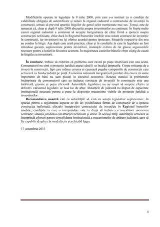 4
Modificările operate în legislație la 9 iulie 2008, prin care s-a instituit ca o condiție de
valabilitate obligația de autentificare și notare la organul cadastral a contractului de investiții în
construcții, urmau să prevină apariția litigiilor de genul celor menționate mai sus. Totuși, este de
remarcat că, chiar și după 9 iulie 2008 abuzurile asupra investitorilor au continuat. În foarte multe
cazuri organul cadastral a continuat să accepte înregistrarea de către firmă a ipotecii asupra
construcției nefinisate, chiar dacă în Registrul bunurilor imobile erau notate contracte de investiție
în construcții, iar investitorii nu își oferise acordul pentru ipotecare. Situațiile respective din nou
au condus la litigii. Așa după cum arată practica, chiar și în condițiile în care în legislație au fost
introduse garanții suplimentare pentru investitori, instanțele extrem de rar găsesc argumentele
necesare pentru a hotărî în favoarea acestora. În majoritatea cazurilor băncile obțin câștig de cauză
în litigiile cu investitorii.
În concluzie, trebuie să reiterăm că problema care există pe piața imobiliară este una acută.
Consumatorii nu simt o protecție juridică atunci când li se încalcă drepturile. Crește reticența de a
investi în construcții, fapt care reduce cererea și cauzează pagube companiile de construcție care
activează cu bună-credință pe piață. Economia națională înregistrează pierderi din cauza că sume
importante de bani nu sunt plasați în circuitul economic. Reacția statului la problemele
întâmpinate de consumatorii care au încheiat contracte de investiții în construcție este una
întârziată, greoaie și puțin eficientă. Autoritățile legislative nu au reușit să acopere efectiv şi
definitiv vacuumul legislativ ce lasă loc de abuz. Instanțele de judecată nu dispun de capacitate
instituțională necesară pentru a pune la dispoziție mecanisme viabile de protecție juridică a
investitorilor.
Recomandarea noastră este ca autorităţile să vină cu soluţii legislative suplimentare, în
special pentru a reglementa aspecte ce ţin de: posibilitatea firmei de construcţie de a ipoteca
construcţia nefinisată; efectele înregistrării contractului de investiţie în Registrul bunurilor
imobile; condiţiile în care o întreprindere este în drept să încheie cu investitorii asemenea
contracte; situaţia juridică a construcţiei nefinisate şi altele. În același timp, autoritățile urmează să
întreprindă eforturi pentru consolidarea instituțională a mecanismelor de apărare judiciară, care să
fie capabile să aplice în mod efectiv și echitabil legea.
17 octombrie 2013
 