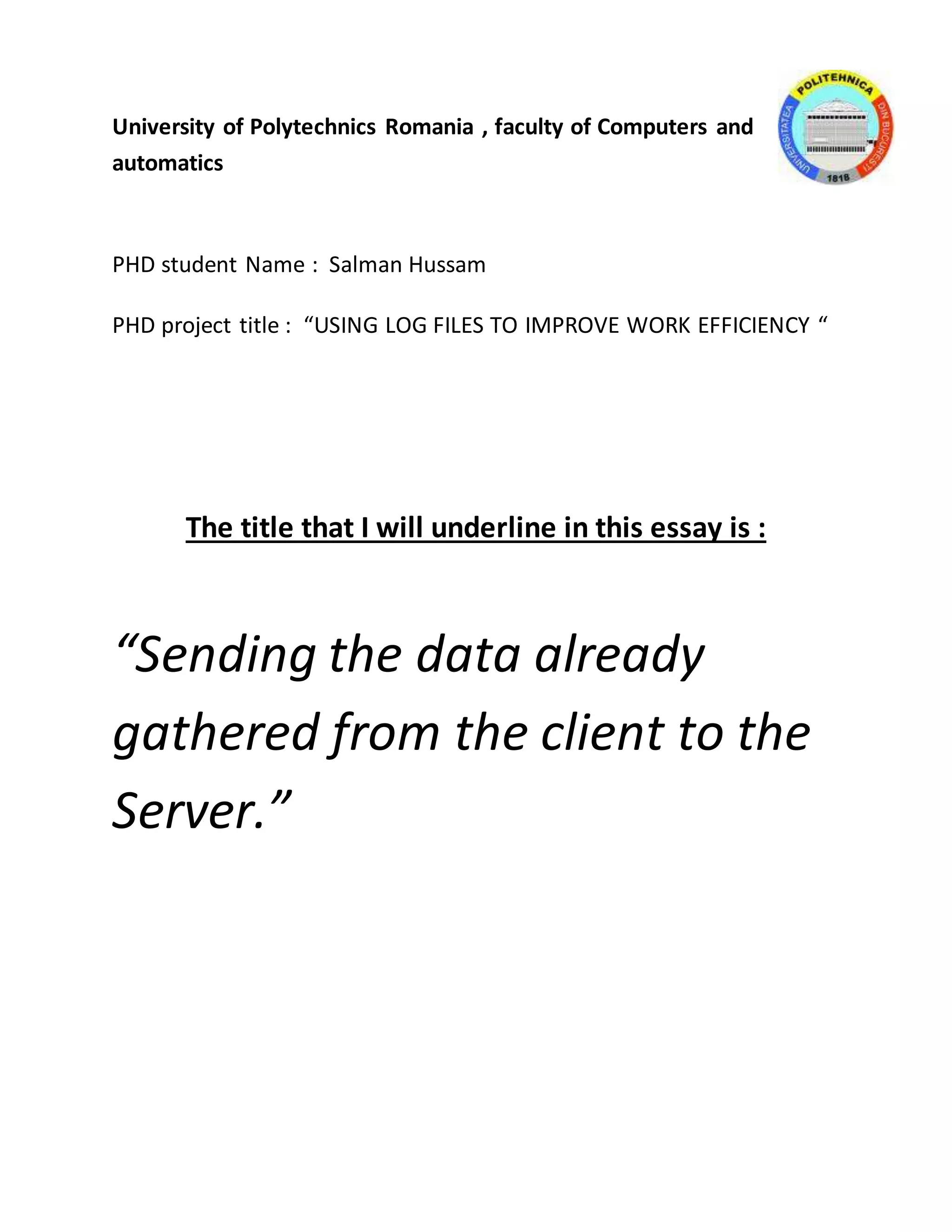 University of Polytechnics Romania , faculty of Computers and 
automatics 
PHD student Name : Salman Hussam 
PHD project title : “USING LOG FILES TO IMPROVE WORK EFFICIENCY “ 
The title that I will underline in this essay is : 
“Sending the data already 
gathered from the client to the 
Server.” 
 