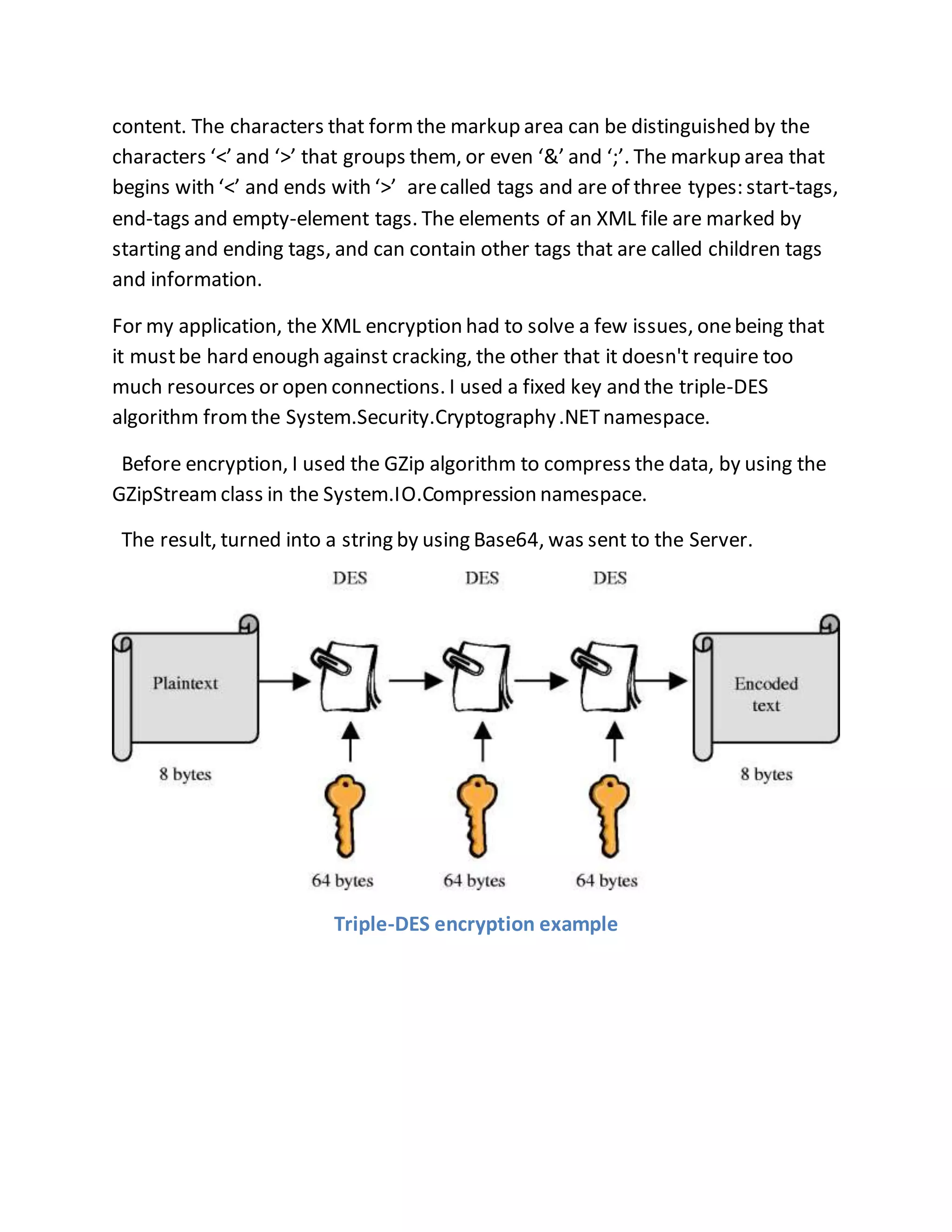 content. The characters that form the markup area can be distinguished by the 
characters ‘<’ and ‘>’ that groups them, or even ‘&’ and ‘;’. The markup area that 
begins with ‘<’ and ends with ‘>’ are called tags and are of three types: start-tags, 
end-tags and empty-element tags. The elements of an XML file are marked by 
starting and ending tags, and can contain other tags that are called children tags 
and information. 
For my application, the XML encryption had to solve a few issues, one being that 
it must be hard enough against cracking, the other that it doesn't require too 
much resources or open connections. I used a fixed key and the triple-DES 
algorithm from the System.Security.Cryptography .NET namespace. 
Before encryption, I used the GZip algorithm to compress the data, by using the 
GZipStream class in the System.IO.Compression namespace. 
The result, turned into a string by using Base64, was sent to the Server. 
Triple-DES encryption example 
 