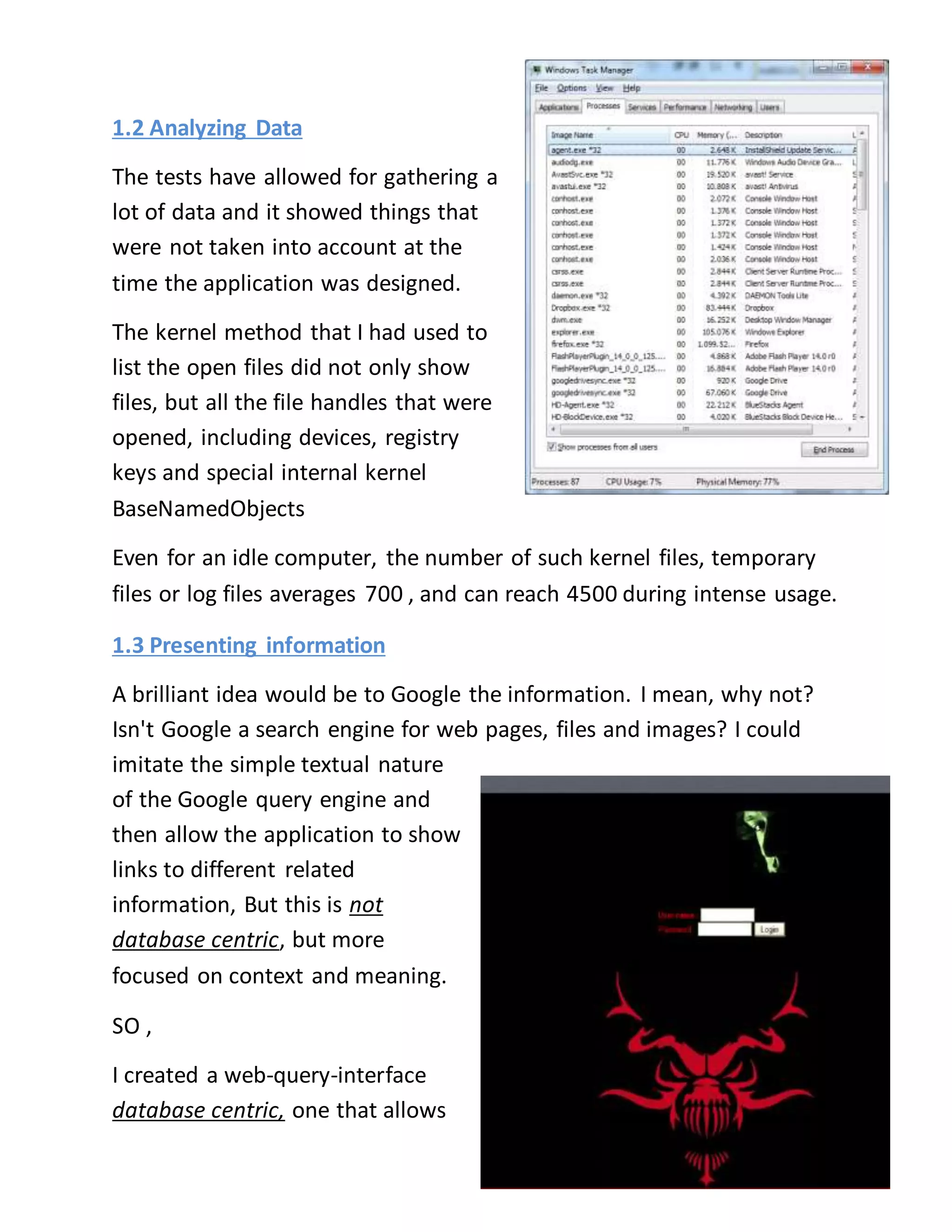 1.2 Analyzing Data 
The tests have allowed for gathering a 
lot of data and it showed things that 
were not taken into account at the 
time the application was designed. 
The kernel method that I had used to 
list the open files did not only show 
files, but all the file handles that were 
opened, including devices, registry 
keys and special internal kernel 
BaseNamedObjects 
Even for an idle computer, the number of such kernel files, temporary 
files or log files averages 700 , and can reach 4500 during intense usage. 
1.3 Presenting information 
A brilliant idea would be to Google the information. I mean, why not? 
Isn't Google a search engine for web pages, files and images? I could 
imitate the simple textual nature 
of the Google query engine and 
then allow the application to show 
links to different related 
information, But this is not 
database centric, but more 
focused on context and meaning. 
SO , 
I created a web-query-interface 
database centric, one that allows 
 