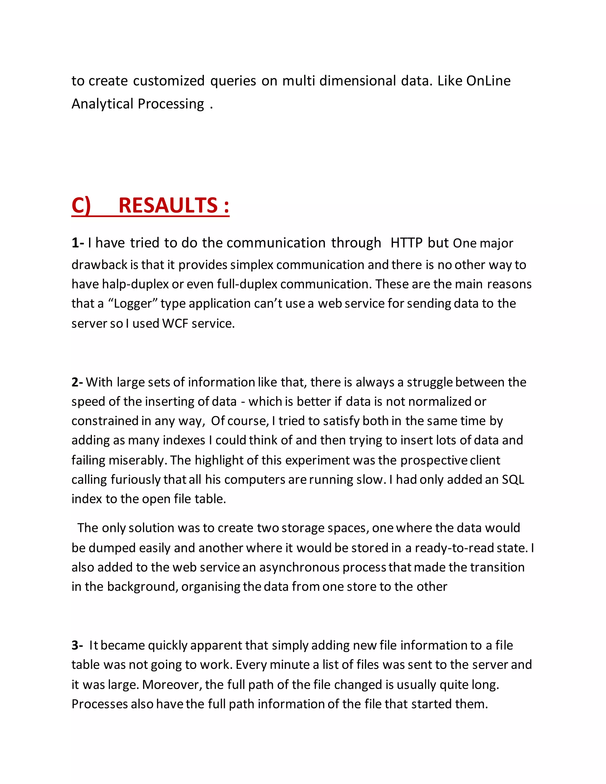 to create customized queries on multi dimensional data. Like OnLine 
Analytical Processing . 
C) RESAULTS : 
1- I have tried to do the communication through HTTP but One major 
drawback is that it provides simplex communication and there is no other way to 
have halp-duplex or even full-duplex communication. These are the main reasons 
that a “Logger” type application can’t use a web service for sending data to the 
server so I used WCF service. 
2- With large sets of information like that, there is always a struggle between the 
speed of the inserting of data - which is better if data is not normalized or 
constrained in any way, Of course, I tried to satisfy both in the same time by 
adding as many indexes I could think of and then trying to insert lots of data and 
failing miserably. The highlight of this experiment was the prospective client 
calling furiously that all his computers are running slow. I had only added an SQL 
index to the open file table. 
The only solution was to create two storage spaces, one where the data would 
be dumped easily and another where it would be stored in a ready-to-read state. I 
also added to the web service an asynchronous process that made the transition 
in the background, organising the data from one store to the other 
3- It became quickly apparent that simply adding new file information to a file 
table was not going to work. Every minute a list of files was sent to the server and 
it was large. Moreover, the full path of the file changed is usually quite long. 
Processes also have the full path information of the file that started them. 
 