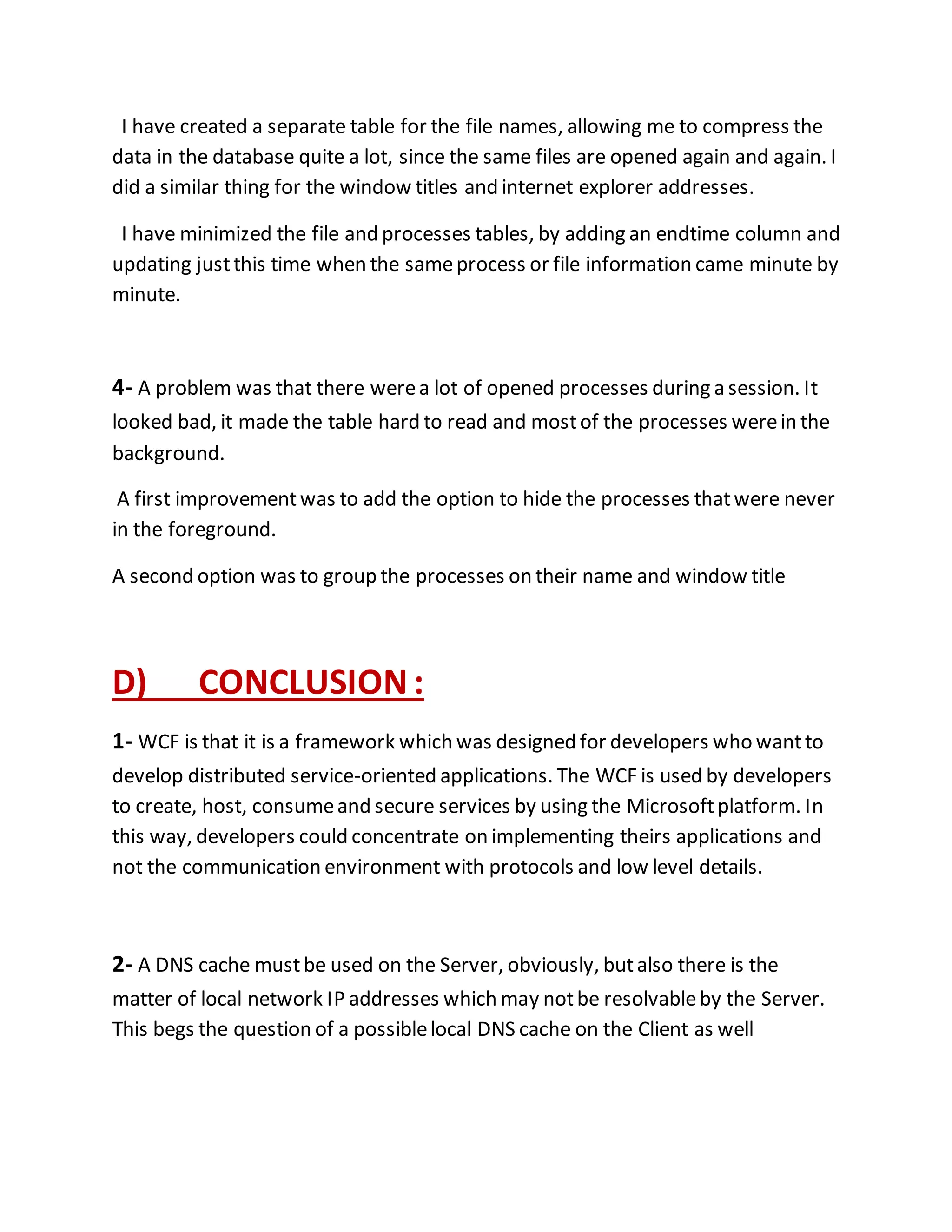 I have created a separate table for the file names, allowing me to compress the 
data in the database quite a lot, since the same files are opened again and again. I 
did a similar thing for the window titles and internet explorer addresses. 
I have minimized the file and processes tables, by adding an endtime column and 
updating just this time when the same process or file information came minute by 
minute. 
4- A problem was that there were a lot of opened processes during a session. It 
looked bad, it made the table hard to read and most of the processes were in the 
background. 
A first improvement was to add the option to hide the processes that were never 
in the foreground. 
A second option was to group the processes on their name and window title 
D) CONCLUSION : 
1- WCF is that it is a framework which was designed for developers who want to 
develop distributed service-oriented applications. The WCF is used by developers 
to create, host, consume and secure services by using the Microsoft platform. In 
this way, developers could concentrate on implementing theirs applications and 
not the communication environment with protocols and low level details. 
2- A DNS cache must be used on the Server, obviously, but also there is the 
matter of local network IP addresses which may not be resolvable by the Server. 
This begs the question of a possible local DNS cache on the Client as well 
 