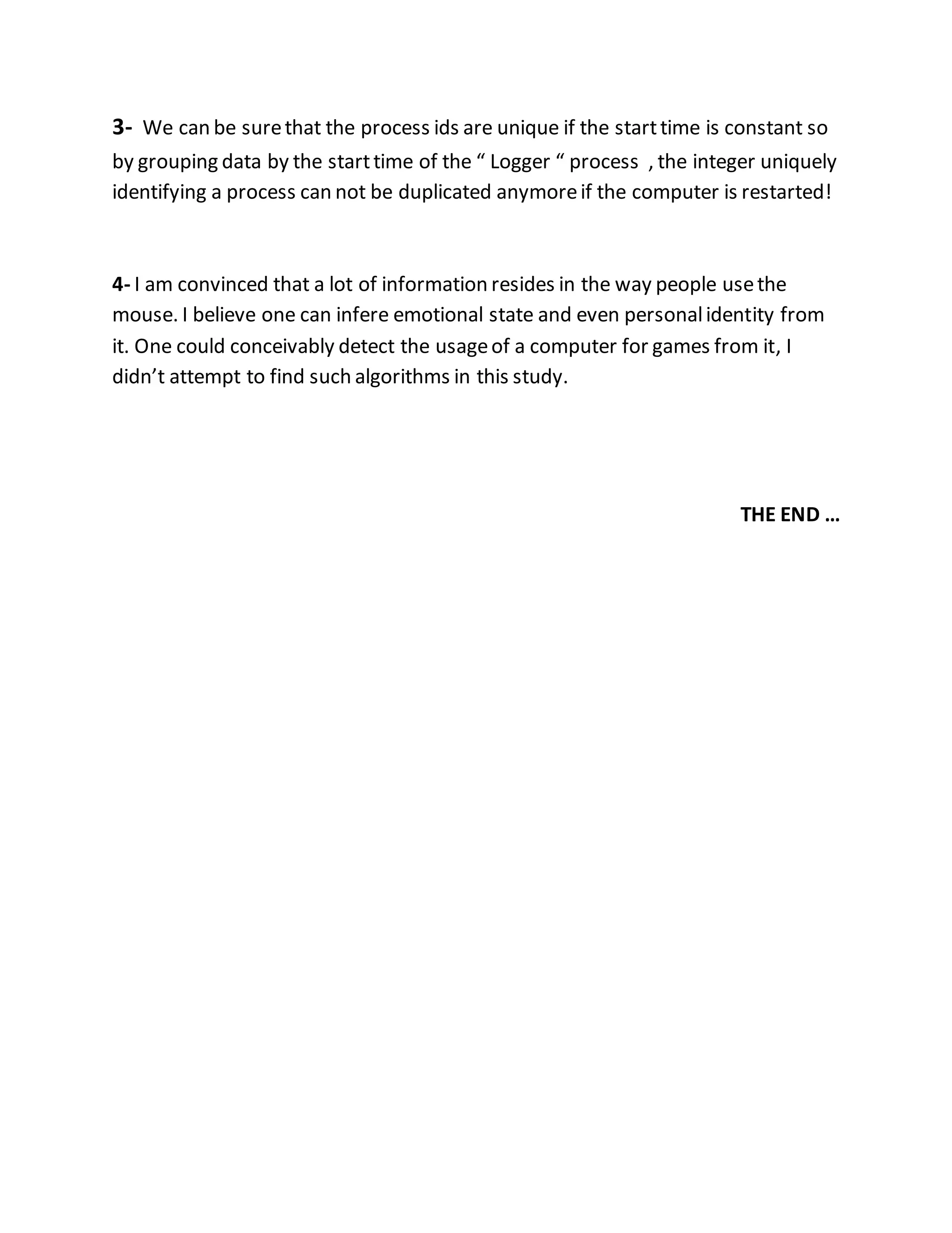 3- We can be sure that the process ids are unique if the start time is constant so 
by grouping data by the start time of the “ Logger “ process , the integer uniquely 
identifying a process can not be duplicated anymore if the computer is restarted! 
4- I am convinced that a lot of information resides in the way people use the 
mouse. I believe one can infere emotional state and even personal identity from 
it. One could conceivably detect the usage of a computer for games from it, I 
didn’t attempt to find such algorithms in this study. 
THE END … 
