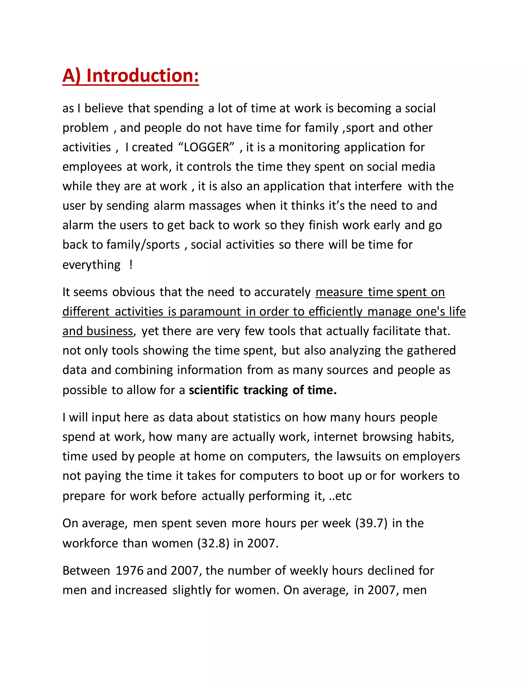 A) Introduction: 
as I believe that spending a lot of time at work is becoming a social 
problem , and people do not have time for family ,sport and other 
activities , I created “LOGGER” , it is a monitoring application for 
employees at work, it controls the time they spent on social media 
while they are at work , it is also an application that interfere with the 
user by sending alarm massages when it thinks it’s the need to and 
alarm the users to get back to work so they finish work early and go 
back to family/sports , social activities so there will be time for 
everything ! 
It seems obvious that the need to accurately measure time spent on 
different activities is paramount in order to efficiently manage one's life 
and business, yet there are very few tools that actually facilitate that. 
not only tools showing the time spent, but also analyzing the gathered 
data and combining information from as many sources and people as 
possible to allow for a scientific tracking of time. 
I will input here as data about statistics on how many hours people 
spend at work, how many are actually work, internet browsing habits, 
time used by people at home on computers, the lawsuits on employers 
not paying the time it takes for computers to boot up or for workers to 
prepare for work before actually performing it, ..etc 
On average, men spent seven more hours per week (39.7) in the 
workforce than women (32.8) in 2007. 
Between 1976 and 2007, the number of weekly hours declined for 
men and increased slightly for women. On average, in 2007, men 
 