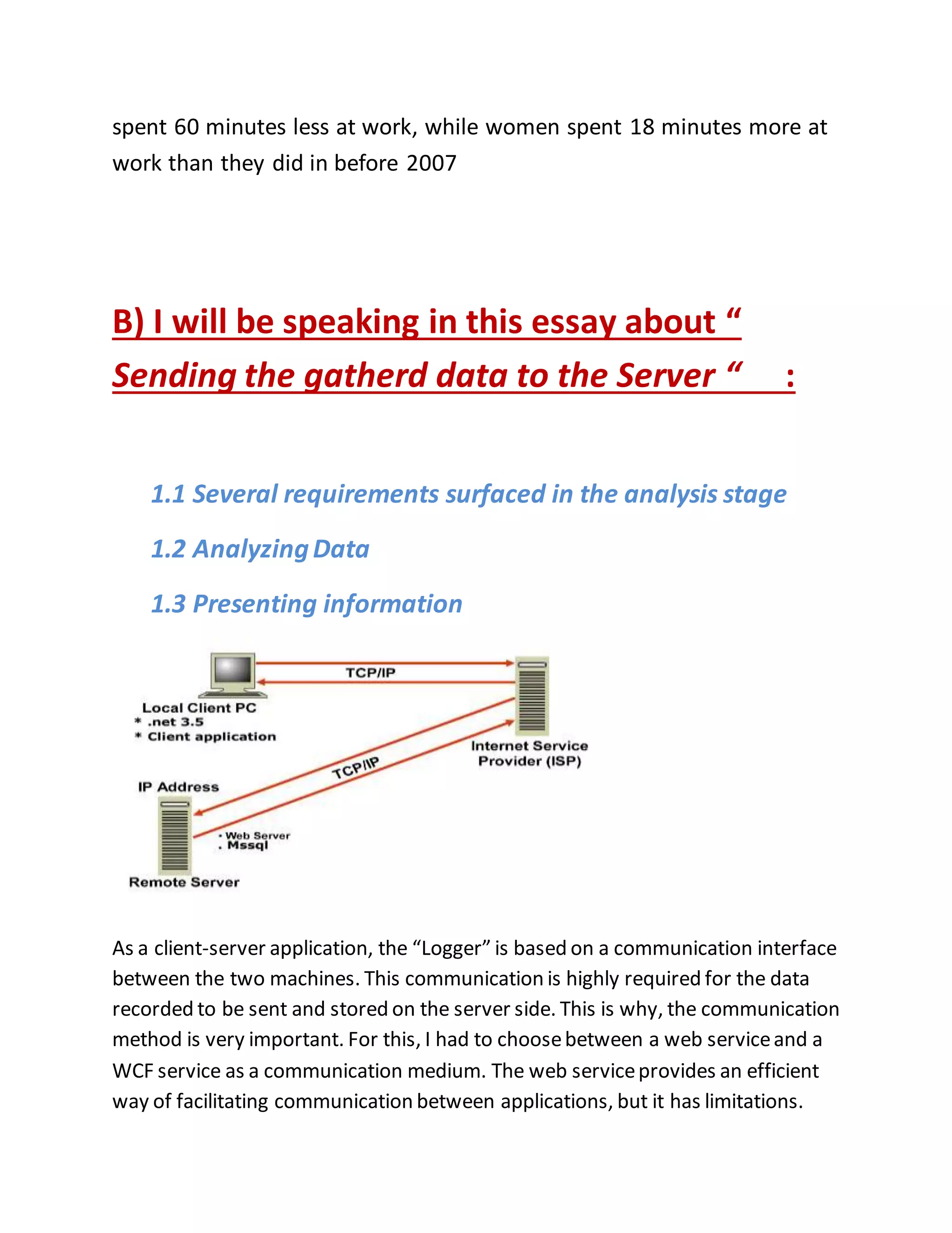 spent 60 minutes less at work, while women spent 18 minutes more at 
work than they did in before 2007 
B) I will be speaking in this essay about “ 
Sending the gatherd data to the Server “ : 
1.1 Several requirements surfaced in the analysis stage 
1.2 Analyzing Data 
1.3 Presenting information 
As a client-server application, the “Logger” is based on a communication interface 
between the two machines. This communication is highly required for the data 
recorded to be sent and stored on the server side. This is why, the communication 
method is very important. For this, I had to choose between a web service and a 
WCF service as a communication medium. The web service provides an efficient 
way of facilitating communication between applications, but it has limitations. 
 