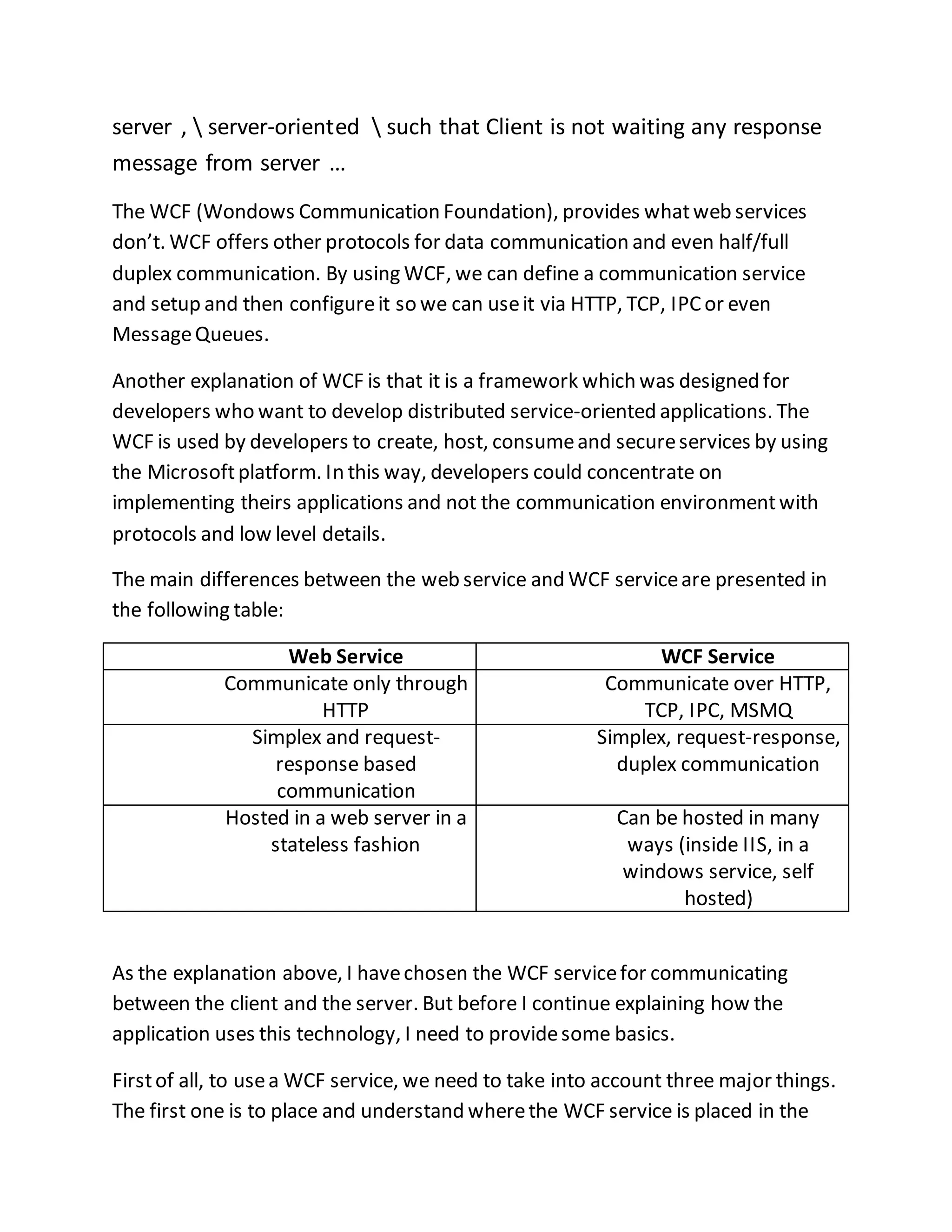 server ,  server-oriented  such that Client is not waiting any response 
message from server … 
The WCF (Wondows Communication Foundation), provides what web services 
don’t. WCF offers other protocols for data communication and even half/full 
duplex communication. By using WCF, we can define a communication service 
and setup and then configure it so we can use it via HTTP, TCP, IPC or even 
Message Queues. 
Another explanation of WCF is that it is a framework which was designed for 
developers who want to develop distributed service-oriented applications. The 
WCF is used by developers to create, host, consume and secure services by using 
the Microsoft platform. In this way, developers could concentrate on 
implementing theirs applications and not the communication environment with 
protocols and low level details. 
The main differences between the web service and WCF service are presented in 
the following table: 
Web Service WCF Service 
Communicate only through 
HTTP 
Communicate over HTTP, 
TCP, IPC, MSMQ 
Simplex and request-response 
based 
communication 
Simplex, request-response, 
duplex communication 
Hosted in a web server in a 
stateless fashion 
Can be hosted in many 
ways (inside IIS, in a 
windows service, self 
hosted) 
As the explanation above, I have chosen the WCF service for communicating 
between the client and the server. But before I continue explaining how the 
application uses this technology, I need to provide some basics. 
First of all, to use a WCF service, we need to take into account three major things. 
The first one is to place and understand where the WCF service is placed in the 
 