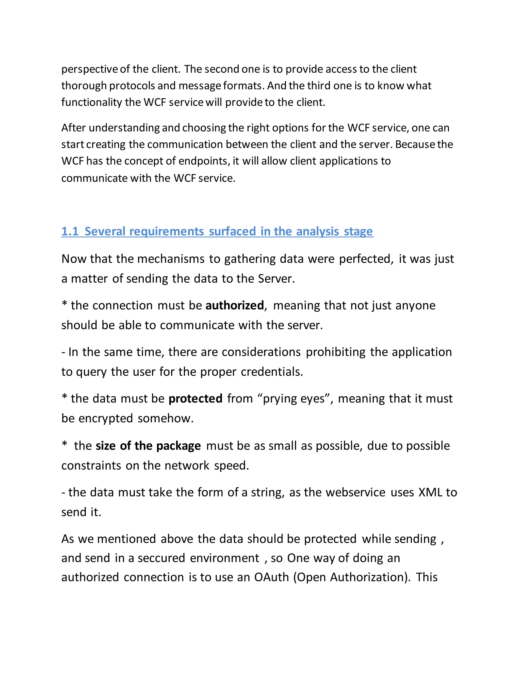 perspective of the client. The second one is to provide access to the client 
thorough protocols and message formats. And the third one is to know what 
functionality the WCF service will provide to the client. 
After understanding and choosing the right options for the WCF service, one can 
start creating the communication between the client and the server. Because the 
WCF has the concept of endpoints, it will allow client applications to 
communicate with the WCF service. 
1.1 Several requirements surfaced in the analysis stage 
Now that the mechanisms to gathering data were perfected, it was just 
a matter of sending the data to the Server. 
* the connection must be authorized, meaning that not just anyone 
should be able to communicate with the server. 
- In the same time, there are considerations prohibiting the application 
to query the user for the proper credentials. 
* the data must be protected from “prying eyes”, meaning that it must 
be encrypted somehow. 
* the size of the package must be as small as possible, due to possible 
constraints on the network speed. 
- the data must take the form of a string, as the webservice uses XML to 
send it. 
As we mentioned above the data should be protected while sending , 
and send in a seccured environment , so One way of doing an 
authorized connection is to use an OAuth (Open Authorization). This 
 