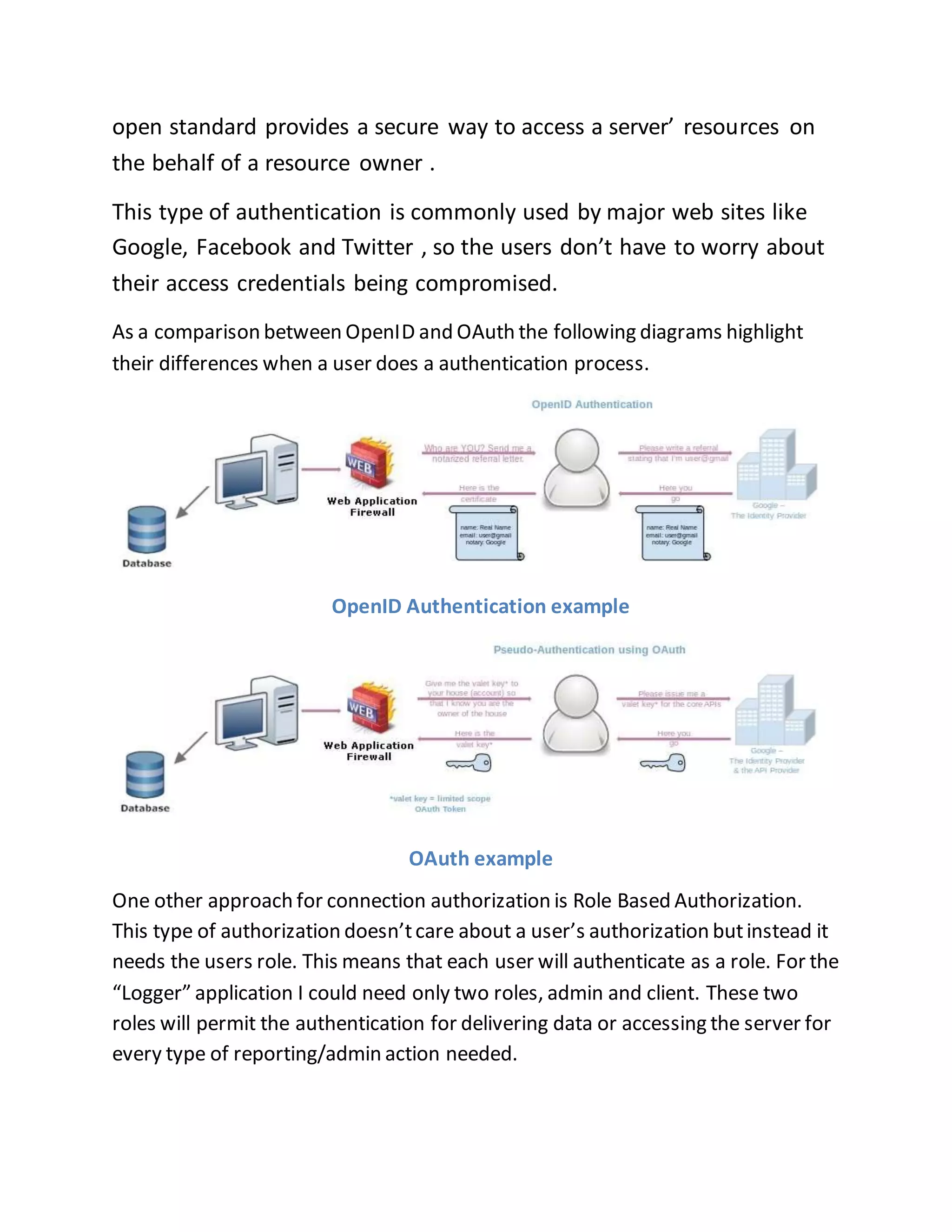 open standard provides a secure way to access a server’ resources on 
the behalf of a resource owner . 
This type of authentication is commonly used by major web sites like 
Google, Facebook and Twitter , so the users don’t have to worry about 
their access credentials being compromised. 
As a comparison between OpenID and OAuth the following diagrams highlight 
their differences when a user does a authentication process. 
OpenID Authentication example 
OAuth example 
One other approach for connection authorization is Role Based Authorization. 
This type of authorization doesn’t care about a user’s authorization but instead it 
needs the users role. This means that each user will authenticate as a role. For the 
“Logger” application I could need only two roles, admin and client. These two 
roles will permit the authentication for delivering data or accessing the server for 
every type of reporting/admin action needed. 
 
