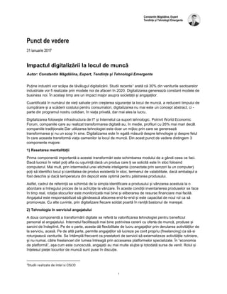 1
Constantin Măgdălina, Expert
Tendințe și Tehnologii Emergente
Punct de vedere
31 ianuarie 2017
Impactul digitalizării la locul de muncă
Autor: Constantin Măgdălina, Expert, Tendințe și Tehnologii Emergente
Puține industrii vor scăpa de tăvălugul digitalizării. Studii recente1 arată că 30% din veniturile sectoarelor
industriale vor fi realizate prin modele noi de afaceri în 2020. Digitalizarea generează constant modele de
business noi. În același timp are un impact major asupra societății și angajaților.
Cuantificată în numărul de vieți salvate prin creșterea siguranței la locul de muncă, a reducerii timpului de
cumpărare și a scăderii costului pentru consumatori, digitalizarea nu mai este un concept abstract, ci -
parte din programul nostru cotidian, în viața privată, dar mai ales la lucru.
Digitalizarea folosește infrastructura de IT și Internetul ca suport tehnologic. Potrivit World Economic
Forum, companiile care au realizat transformarea digitală au, în medie, profituri cu 26% mai mari decât
companiile tradiționale.Dar utilizarea tehnologiei este doar un mijloc prin care se generează
transformarea și nu un scop în sine. Digitalizarea este în egală măsură despre tehnologie și despre felul
în care aceasta transformă viața oamenilor la locul de muncă. Din acest punct de vedere distingem 3
componente majore:
1) Resetarea mentalității
Prima componentă importantă a acestei transformări este schimbarea modului de a gândi ceea ce faci.
Dacă lucrezi în retail poți afla cu ușurință dacă un produs care ți se solicită este în stoc folosind
computerul. Mai mult, prin intermediul unei etichete inteligente (conectate prin senzori la un computer)
poți să identifici locul și cantitatea de produs existentă în stoc, termenul de valabilitate, dacă ambalajul a
fost deschis și dacă temperatura din depozit este optimă pentru păstrarea produsului.
Astfel, cadrul de referință se schimbă de la simpla identificare a produsului și vânzarea acestuia la o
abordare a întregului proces de la achiziție la vânzare. În aceste condiții inventarierea produselor se face
în timp real, rotația stocurilor este monitorizată mai bine și eliberarea de resurse financiare mai facilă.
Angajatul este responsabilizat să gândească afacerea end-to-end și este capacitat de noul rol ca să
promoveze. Cu alte cuvinte, prin digitalizare fiecare soldat poartă în raniță bastonul de mareșal.
2) Tehnologia în serviciul angajatului
A doua componentă a transformării digitale se referă la valorificarea tehnologiei pentru beneficiul
personal al angajatului. Internetul facilitează mai bine potrivirea cererii cu oferta de muncă, produse și
sarcini de îndeplinit. Pe de o parte, acesta dă flexibilitate de lucru angajaților prin derularea activităților de
la serviciu, acasă. Pe de altă parte, permite angajaților să lucreze pe cont propriu (freelancing) ca să-si
rotunjească veniturile. Se întâmplă frecvent ca prestatorii de servicii să externalizeze activitățile rutiniere,
și nu numai, către freelanceri din lumea întreagă prin accesarea platformelor specializate. În “economia
de platformă”, așa cum este cunoscută, angajații au mai multe slujbe și totodată surse de venit. Rolul și
înțelesul pieței locurilor de muncă sunt puse în discuție.
1
Studii realizate de Intel si CISCO
 