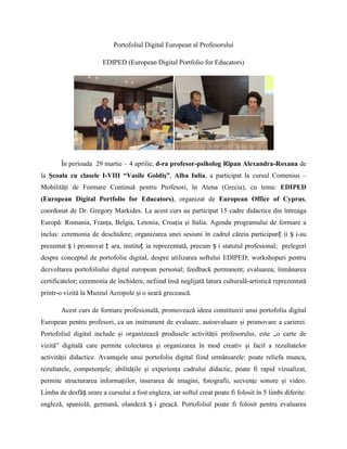 Portofoliul Digital European al Profesorului <br />EDIPED (European Digital Portfolio for Educators)<br />În perioada  29 martie – 4 aprilie, d-ra profesor-psiholog Rîpan Alexandra-Roxana de la Şcoala cu clasele I-VIII “Vasile Goldiş”, Alba Iulia, a participat la cursul Comenius – Mobilităţi de Formare Continuă pentru Profesori, în Atena (Grecia), cu tema: EDIPED (European Digital Portfolio for Educators), organizat de European Office of Cyprus, coordonat de Dr. Gregory Markides. La acest curs au participat 15 cadre didactice din întreaga Europă: Romania, Franţa, Belgia, Letonia, Croaţia şi Italia. Agenda programului de formare a inclus: ceremonia de deschidere; organizarea unei sesiuni în cadrul căreia participanții și-au prezentat și promovat țara, instituția reprezentată, precum și statutul profesional;  prelegeri despre conceptul de portofoliu digital, despre utilizarea softului EDIPED; workshopuri pentru dezvoltarea portofoliului digital european personal; feedback permanent; evaluarea; înmânarea certificatelor; ceremonia de închidere, nefiind însă neglijată latura culturală-artistică reprezentată printr-o vizită la Muzeul Acropole şi o seară grecească. <br />Acest curs de formare profesională, promovează ideea constituirii unui portofoliu digital European pentru profesori, ca un instrument de evaluare, autoevaluare şi promovare a carierei. Portofoliul digital include şi organizează produsele activităţii profesorului, este „o carte de vizită” digitală care permite colectarea şi organizarea în mod creativ şi facil a rezultatelor activităţii didactice. Avantajele unui portofoliu digital fiind următoarele: poate reliefa munca, rezultatele, competenţele, abilităţile şi experienţa cadrului didactic, poate fi rapid vizualizat, permite structurarea informaţiilor, inserarea de imagini, fotografii, secvenţe sonore şi video. Limba de desfășurare a cursului a fost engleza, iar softul creat poate fi folosit în 5 limbi diferite: engleză, spaniolă, germană, olandeză și greacă. Portofoliul poate fi folosit pentru evaluarea cadrelor didactice de către directori, inspectori, foloseşte la autoevaluarea cadrului didactic şi promovarea carierei acetuia, fiind mult mai flexibil şi uşor de utilizat decât portofoliile personale ale profesoriilor, în format hârtie care conţin sute de pagini, cu care s-au obişnuit până acum. <br />Fiecare dintre participanţii la curs a realizat un portofoliu personal schematic, care a fost prezentat celorlalţi colegi de curs, urmând ca după încheierea stagiului, fiecare să continue munca de completare şi actualizare a acestuia. Informații detaliate despre cursul EDIPED pot fi găsite pe http://www.ediped.com sau http://www.ediped.com.cy Participanţii au primit, la încheierea cursului, un Certificat de Participare şi un Certificat de Mobilitate Europass.           Activitatea de formare a fost realizată cu sprijinul financiar primit din partea Agenţiei Naţionale pentru Programe Comunitare în Domeniul Educaţiei şi Formării Profesionale, în cadrul Programului Învăţare pe Tot Parcursul Vieţii (Lifelong Learning Programme), programul sectorial Comenius, Mobiltăţi Individuale de Formare Continuă pentru personalul implicat în educaţia şcolară. www.llp-ro.ro. Conținutul prezentului material reprezintă responsabilitatea exclusivă a autorului, AN și Comisia Europeana nu sunt responsabile pentru modul în care conținutul informației va fi folosit.<br />profesor-psiholog Rîpan Alexandra-Roxana<br />Şcoala cu clasele I-VIII “Vasile Goldiş”, Alba Iulia<br />